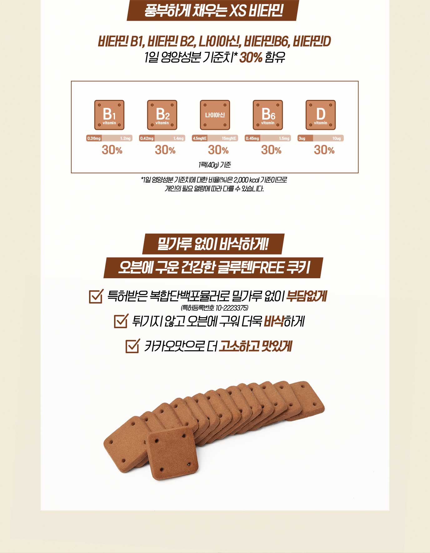 풍부하게 채우는 XS 비타민 비타민 B1, 비타민 B2, 나이아신, 비타민B6, 비타민D 1일 영양성분 기준치* 30% 함유 *1일 영양성분 기준치에 대한 비율(%)은 2,000 kcal 기준이므로 개인의 필요 열량에 따라 다를 수 있습니다. 밀가루 없이 바삭하게! 오븐에 구운 건강한 글루텐FREE 쿠키 특허받은 복합단백포뮬러로 밀가루 없이 부담없게 튀기지 않고 오븐에 구워 더욱 바삭하게 카카오맛으로 더 고소하고 맛있게