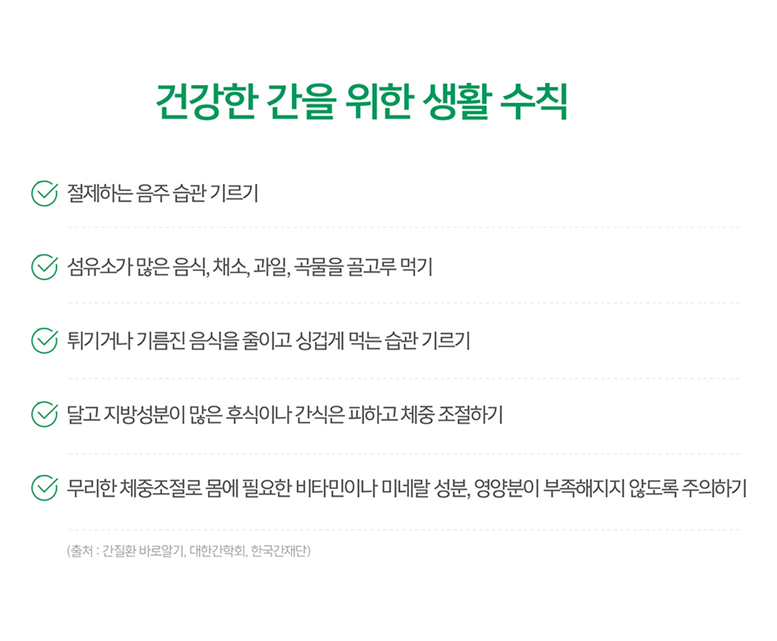 건강한 간을 위한 생활 수칙 절제하는 음주 습관 기르기 / 섬유소가 많은 음식, 채소, 과일, 곡물을 골고루 먹기, 튀기거나 기름진 음식을 줄이고 싱겁게 먹는 습관 기르기, 달고 지방성분이 많은 후식이나 간식은 피하고 체중 조절하기, 무리한 체중조절로 몸에 필요한 비타민이나 미네랄 성분, 영양분이 부족해지지 않도록 주의하기