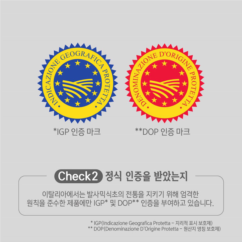 Check 2 정식 인증을 받았는지 이탈리아에서는 발사믹식초의 전통을 지키기 위해 엄격한 원칙을 준수한 제품에만 IGP(지리적 표시 보호제) 및 DOP(원산지 명칭 보호제) 인증을 부여하고 있습니다