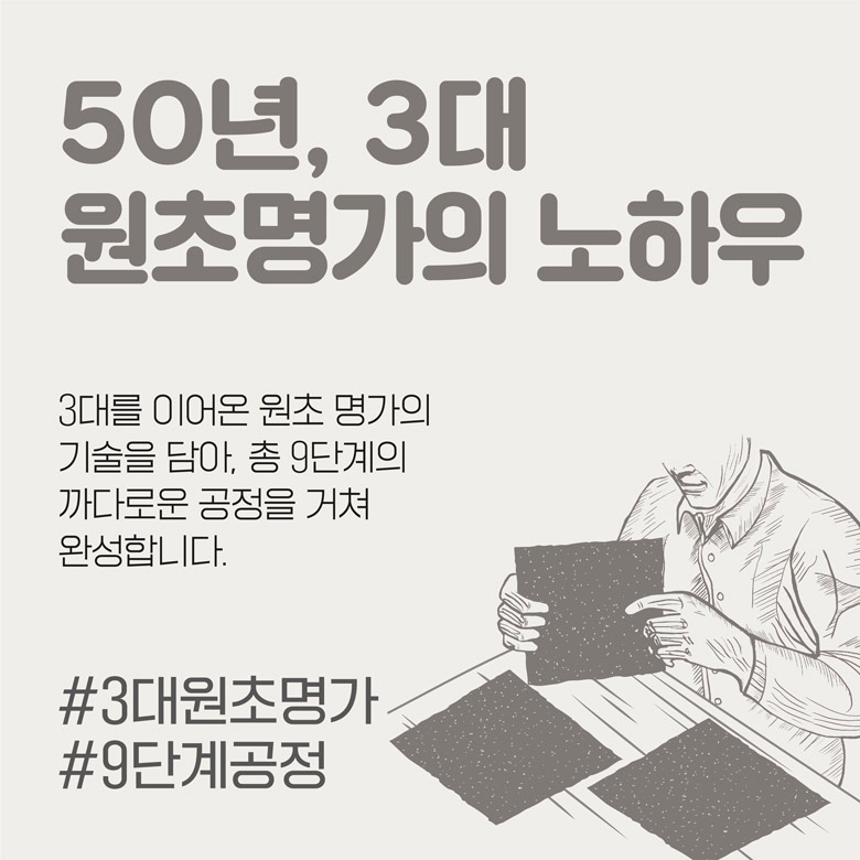 50년, 3대 원초명가의 노하우 3대를 이어온 원초 명가의 기술을 담아, 총 9단계의 까다로운 공정을 거쳐 완성합니다.