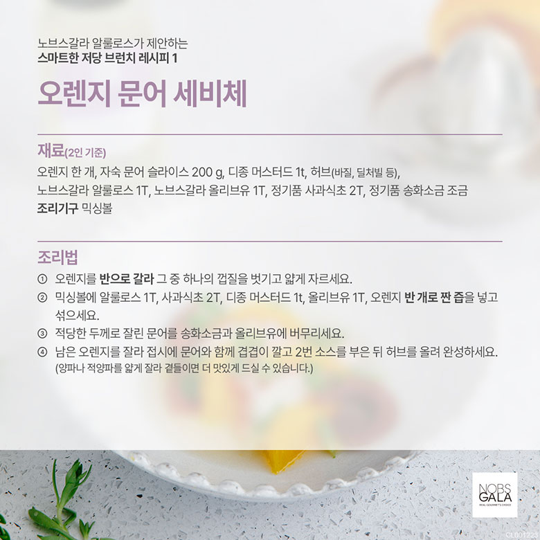 오렌지 한개, 자숙 문어 슬라이스 200g, 디종 머스터드 1t, 허브(바질, 딜처빌 등), 노브스갈라 알룰로스 1T, 노브스갈라 올리브유 1T, 정기품 사과식초 2T, 정기품 송화소금 조금 조리기구 믹싱볼 조리방법 1. 오렌지를 반으로 갈라, 그중 하나의 껍질을 벗기고 얇게 자르세요. 2. 믹싱볼에 알룰로스 1T, 사과식초 2T, 디종 머스터드 1t, 올리브유 1T, 오렌지 반 개로 짠 즙을 넣고 섞으세요. 3. 적당한 두께로 잘린 문어를 송화소금과 올리브유에 버무리세요. 4. 남은 오렌지를 잘라 접시에 문어와 함께 겹겹이 깔고 2번 소스를 부은 뒤 허브를 올려 완성하세요. (양파나 적양파를 얇게 잘라 곁들이면 더 맛있게 드실 수 있습니다.)