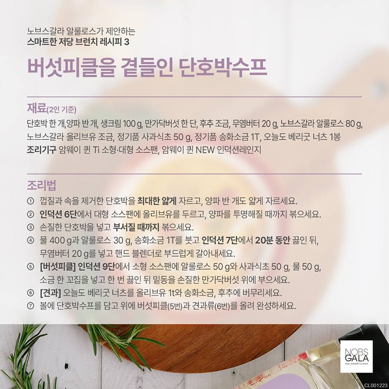 재료 : 단호박 한개, 양파 반개, 생크림 100g, 만가닥버섯 한단, 후추 조금, 무염버터 20g, 노브스갈라 알루로스 80g, 노브스갈라 올리브유 조금, 정기품 사과식초 50g, 정기품 송화소금 1T, 오늘도 베리굿 너츠 1봉 조리기구 : 암웨이 퀸 Ti 소형 대형 소스팬, 암웨이 퀸 NEW 인덕션 레인지 조리법 : 1. 껍질과 속을 제거한 단호박을 최대한 얇게 자르고, 양파 반개도 얇게 자르세요. 2. 인덕션 6단에서 대형 소스팬에 올리브유를 두르고, 양파를 투명해질 때까지 볶으세요. 3. 손질한 단호박을 넣고 부서질 때까지 볶으세요. 4. 물 400g과 알룰로스 30g, 송화소금 1T를 붓고 인덕션 7단에서 20분 동안 끓인 뒤, 무염버터 20g를 넣고 핸드 블렌더로 부드럽게 갈아내세요. 5. [버섯피클] 인덕션 9단에서 소형 소스팬에 알룰로스 50g와 사과식초 50g, 물 50g 소금 한꼬집을 넣고 한번 끓인 뒤 밑동을 손질한 만가닥버섯 위에 부으세요. 6.[견과] 오늘도 베리굿 너츠를 올리브유 1t와 송화소금, 후추에 버무리세요. 7.볼에 단호박 수프를 담고 위에 버섯피클(5번)과 견과류 (6번)를 올려 완성하세요.