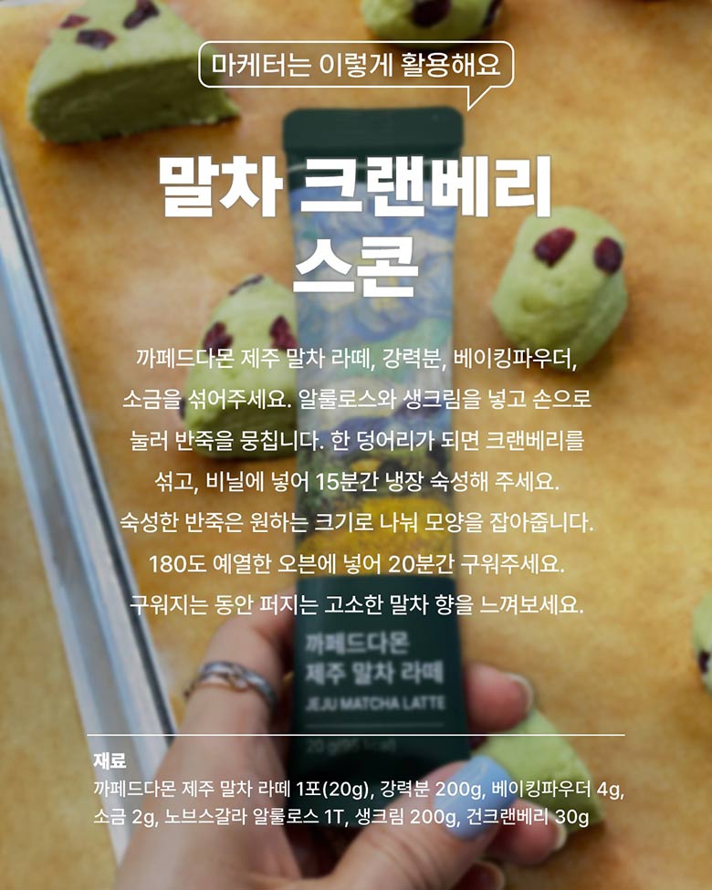 말차 그랜베리 스콘 - 카페드다몬 제주 말차 라떼, 강력분, 베이킹파우더, 소금을 섞어주세요.
알룰로스와 생그림을 넣고 손으로 눌러 반죽을 뭉칩니다. 한 덩어리가 되면 크랜베리를 섞고, 비닐에 넣어 15분간 냉장 숙성해 주세요. 숙성한 반죽은 원하는 크기로 나눠 모양을 잡아줍니다. 180도 예열한 오븐에 넣어 20분간 구워주세요.
구워지는 동안 퍼지는 고소한 말차 향을 느껴보세요. / 재료 - 까페드다몬 제주 말차 라떼 1포(20g), 강력분 200g, 베이킹파우더 4g, 소금 2g, 노브스갈라 알룰로스 1T, 생크림 200g, 건크랜베리 30g