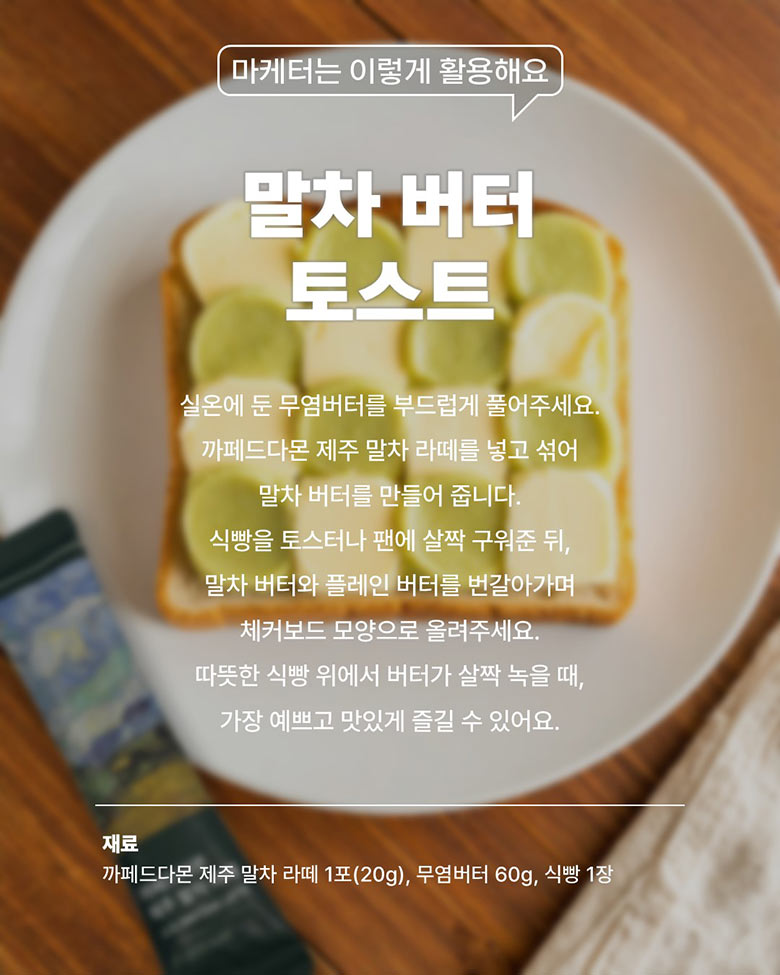 말차 버터 토스트 - 실온에 둔 무염버터를 부드럽게 풀어주세요.
까페드다몬 제주 말차 라떼를 넣고 섞어 말차 버터를 만들어 줍니다. 식빵을 토스터나 팬에 살짝 구워준 뒤, 말차 버터와 플레인 버터를 번갈아가며 체커보드 모양으로 올려주세요.
따뜻한 식빵 위에서 버터가 살짝 녹을 떄, 가장 예쁘고 맛있게 즐길 수 있어요. / 재료 - 까페드다몬 제주 말차 라떼 1포(20g), 무염버터 60g, 식빵 1장