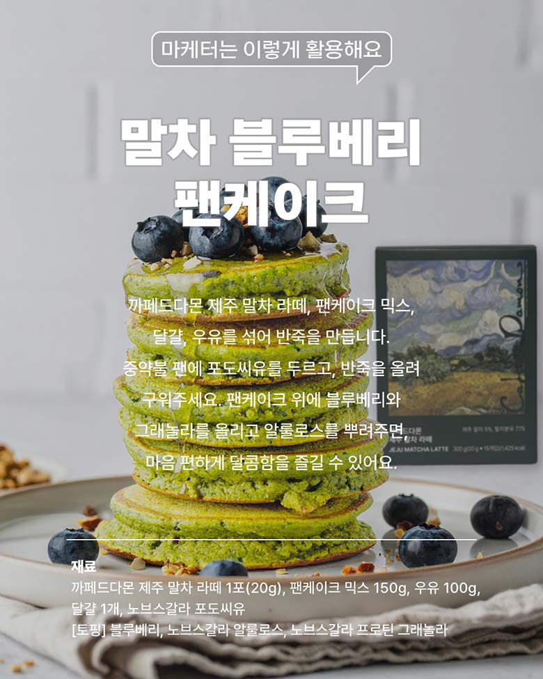 말차 블루베리 팬케이크 - 까페드다몬 제주 말차 라떼, 팬케이크 믹스, 달걀, 우유를 섞어 반죽을 만듭니다.
        중약불 팬에 포토씨유를 두르고, 반죽을 올려 주워주세요. 팬케이크 위에 블루베리와 그래놀라를 올리고 알룰로스를 뿌려주면, 마음 편하게 달콤함을 즐길 수 있어요. / 
        재료 - 까페드다몬 제주 말차 라떼 1포(20g), 팬케이크 믹스 150g, 우유 100g, 달걀 1개, 노브스갈라 포토씨유 [토핑] 블루베리, 노브스갈라 알룰로스, 노브스갈라 프로틴 그래놀라