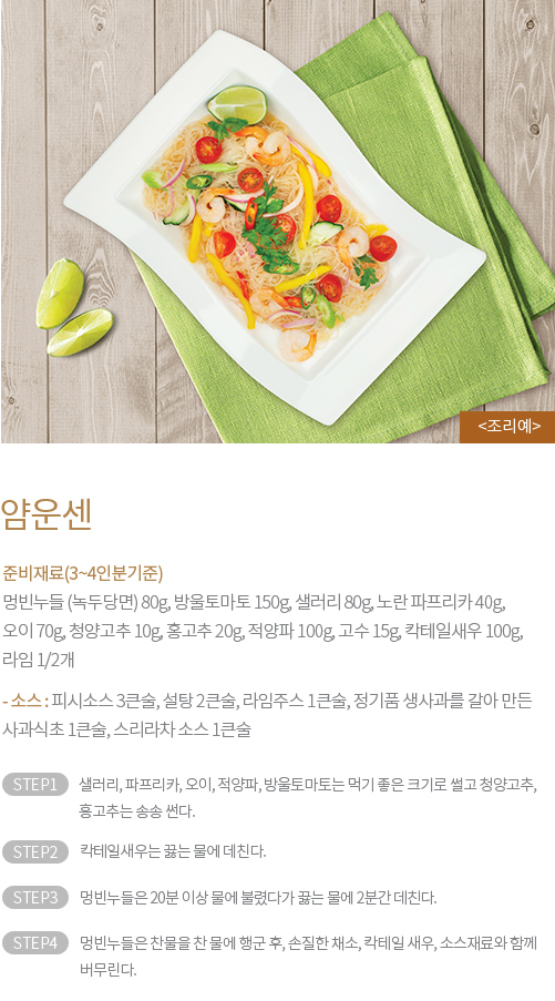 얌운센 - 준비재료(3~4인분기준) : 멍빈누들 (녹두당면) 80g, 방울토마토 150g, 샐러리 80g, 노란 파프리카 40g, 오이 70g, 청양고추 10g, 홍고추 20g, 적양파 100g, 고수 15g, 칵테일새우 100g, 라임 1/2개, / - 소스 : 피시소스 3큰술, 설탕 2큰술, 라임주스 1큰술, 정기품 생사과를 갈아 만든 사과식초 1큰술, 스리라차 소스 1큰술 / STEP1 샐러리, 파프리카, 오이, 적양파, 방울토마토는 먹기 좋은 크기로 썰고 청양고추, 홍고추는 송송 썬다. STEP2 칵테일새우는 끓는 물에 데친다. STEP3 멍빈누들은 20분 이상 물에 불렸다가 끓는 물에 2분간 데친다. STEP4 멍빈누들을 찬 물에 행군 후, 손질한 채소, 칵테일 새우, 소스재료와 함께 버무린다.