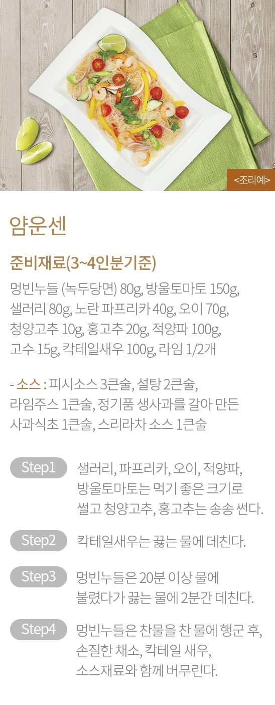 얌운센 - 준비재료(3~4인분기준) : 멍빈누들 (녹두당면) 80g, 방울토마토 150g, 샐러리 80g, 노란 파프리카 40g, 오이 70g, 청양고추 10g, 홍고추 20g, 적양파 100g, 고수 15g, 칵테일새우 100g, 라임 1/2개, / - 소스 : 피시소스 3큰술, 설탕 2큰술, 라임주스 1큰술, 정기품 생사과를 갈아 만든 사과식초 1큰술, 스리라차 소스 1큰술 / STEP1 샐러리, 파프리카, 오이, 적양파, 방울토마토는 먹기 좋은 크기로 썰고 청양고추, 홍고추는 송송 썬다. STEP2 칵테일새우는 끓는 물에 데친다. STEP3 멍빈누들은 20분 이상 물에 불렸다가 끓는 물에 2분간 데친다. STEP4 멍빈누들을 찬 물에 행군 후, 손질한 채소, 칵테일 새우, 소스재료와 함께 버무린다.