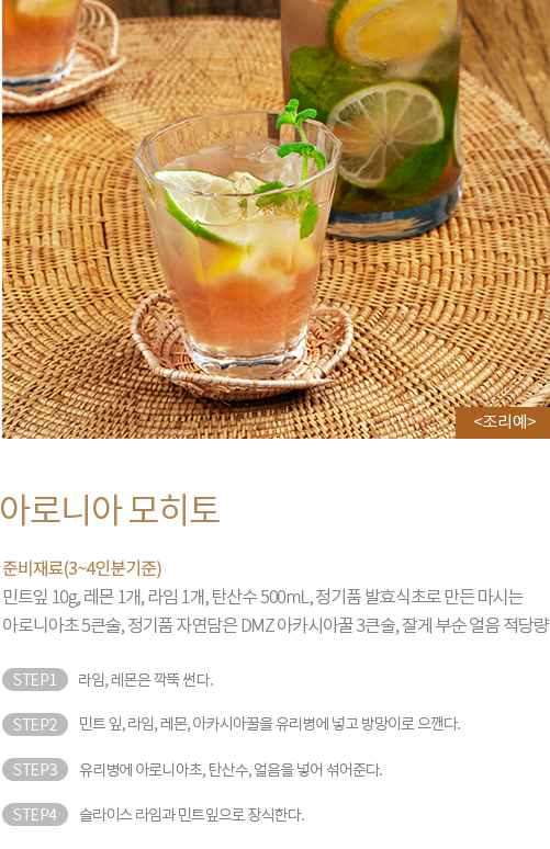 준비재료(3~4인분기준) : 민트잎 10g, 레몬 1개, 라임 1개, 탄산수 500mL, 정기품 발효식초로 만든 마시는 아로니아초 5큰술, 정기품 자연담은 DMZ 아카시아꿀 3큰술, 잘게 부순 얼음 적당량 / STEP1 라임, 레몬을 깍뚝 썬다. STEP2 민트 잎, 라임, 레몬, 아카시아꿀을 유리병에 넣고 방망이로 으깬다. STEP3 유리병에 아로니아초, 탄산수, 얼음을 넣어 섞어준다. STEP4 슬라이스 라임과 민트잎으로 장식한다.