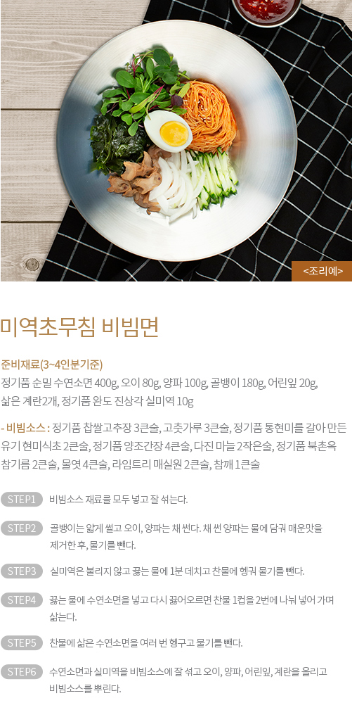 미역초무침 비빔면 : 준비재료(3~4인분기준) : 정기품 순밀 수연소면 400g, 오이 80g, 양파 100g, 골뱅이 180g, 어린잎 20g, 삶은 계란2개, 정기품 완도 진상각 실미역 10g - 비빔소스 : 정기품 찹쌀고추장 3큰술, 고춧가루 3큰술, 정기품 통현미를 갈아 만든 유기 현미식초 2큰술, 정기품 양조간장 4큰술, 다진 마늘 2작은술, 정기품 북촌옥 참기름 2큰술, 물엿 4큰술, 라임트리 매실원 2큰술, 참깨 1큰술 / STEP1 비빔소스 재료를 모두 넣고 잘 섞는다. STEP2 골뱅이는 얇게 썰고 오이, 양파는 채 썬다. 채 썬 양파는 물에 담궈 매운맛을 제거한 후, 물기를 뺀다. STEP3 실미역은 불리지 않고 끓는 물에 1분 데치고 찬물에 헹궈 물기를 뺀다. STEP4 끓는 물에 수연소면을 넣고 다시 끓어오르면 찬물 1컵을 2번에 나눠 넣어 가며 삶는다. STEP5 찬물에 삶은 수연소면을 여러 번 헹구고 물기를 뺀다. STEP6 수연소면과 실미역을 비빔소스에 잘 섞고 오이, 양파, 어린잎, 계란을 올리고 비빔소스를 뿌린다.