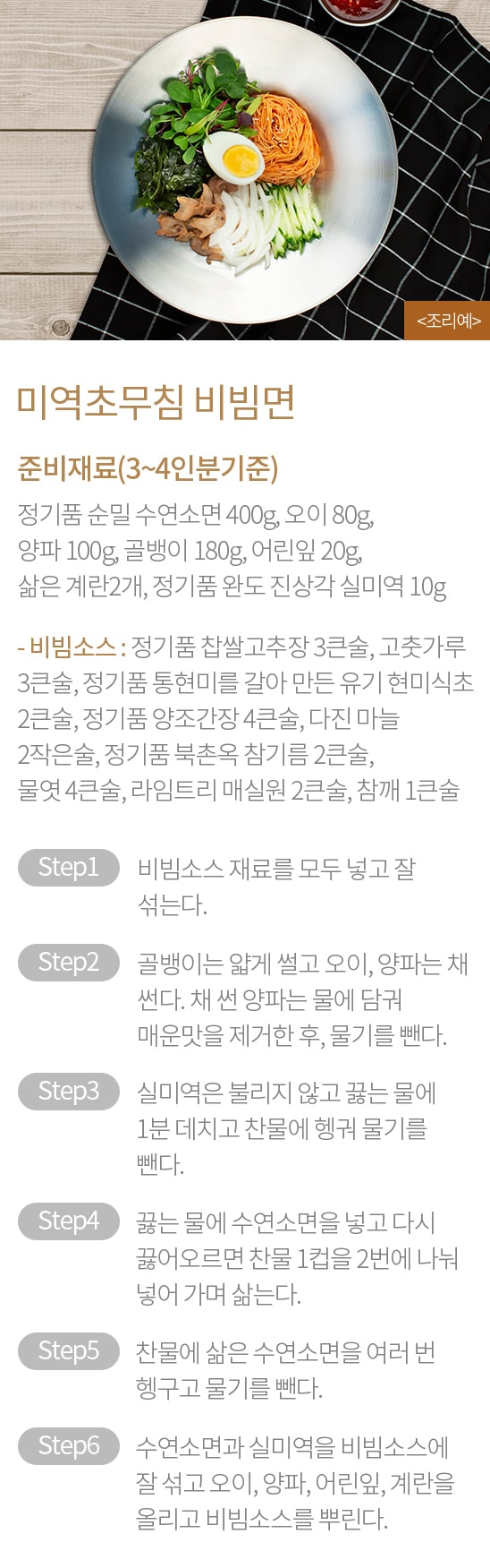 미역초무침 비빔면 : 준비재료(3~4인분기준) : 정기품 순밀 수연소면 400g, 오이 80g, 양파 100g, 골뱅이 180g, 어린잎 20g, 삶은 계란2개, 정기품 완도 진상각 실미역 10g - 비빔소스 : 정기품 찹쌀고추장 3큰술, 고춧가루 3큰술, 정기품 통현미를 갈아 만든 유기 현미식초 2큰술, 정기품 양조간장 4큰술, 다진 마늘 2작은술, 정기품 북촌옥 참기름 2큰술, 물엿 4큰술, 라임트리 매실원 2큰술, 참깨 1큰술 / STEP1 비빔소스 재료를 모두 넣고 잘 섞는다. STEP2 골뱅이는 얇게 썰고 오이, 양파는 채 썬다. 채 썬 양파는 물에 담궈 매운맛을 제거한 후, 물기를 뺀다. STEP3 실미역은 불리지 않고 끓는 물에 1분 데치고 찬물에 헹궈 물기를 뺀다. STEP4 끓는 물에 수연소면을 넣고 다시 끓어오르면 찬물 1컵을 2번에 나눠 넣어 가며 삶는다. STEP5 찬물에 삶은 수연소면을 여러 번 헹구고 물기를 뺀다. STEP6 수연소면과 실미역을 비빔소스에 잘 섞고 오이, 양파, 어린잎, 계란을 올리고 비빔소스를 뿌린다.